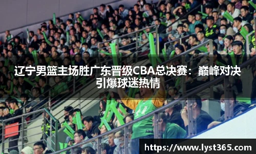 辽宁男篮主场胜广东晋级CBA总决赛：巅峰对决引爆球迷热情
