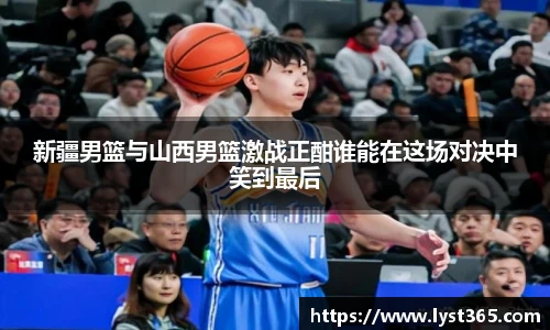 新疆男篮与山西男篮激战正酣谁能在这场对决中笑到最后
